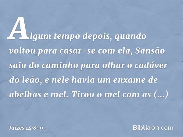 Algum tempo depois, quando voltou para casar-se com ela, Sansão saiu do caminho para olhar o cadáver do leão, e nele havia um enxame de abelhas e mel. Tirou o m