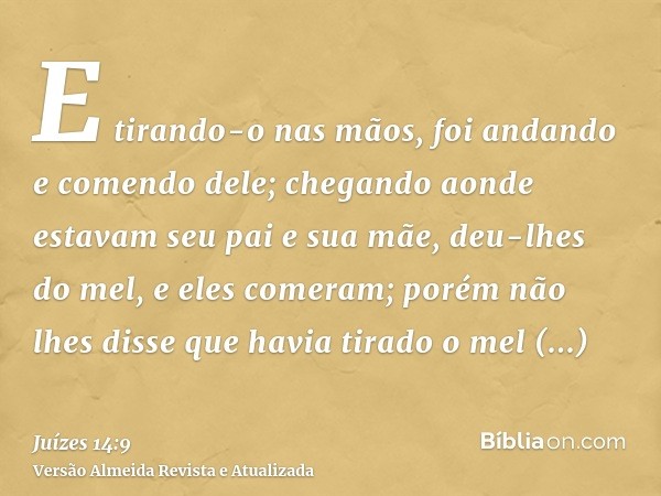 E tirando-o nas mãos, foi andando e comendo dele; chegando aonde estavam seu pai e sua mãe, deu-lhes do mel, e eles comeram; porém não lhes disse que havia tira