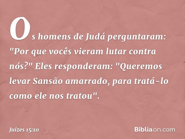 Os homens de Judá perguntaram: "Por que vocês vieram lutar contra nós?"
Eles responderam: "Queremos levar Sansão amarrado, para tratá-lo como ele nos tratou". -