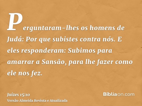 Perguntaram-lhes os homens de Judá: Por que subistes contra nós. E eles responderam: Subimos para amarrar a Sansão, para lhe fazer como ele nos fez.