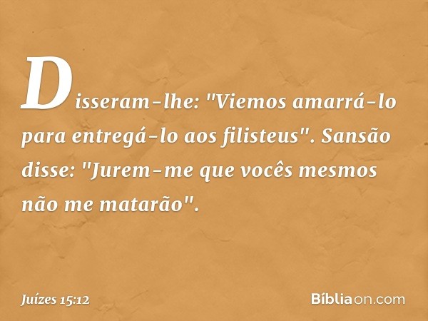 Disseram-lhe: "Viemos amarrá-lo para entregá-lo aos filisteus".
Sansão disse: "Jurem-me que vocês mesmos não me matarão". -- Juízes 15:12