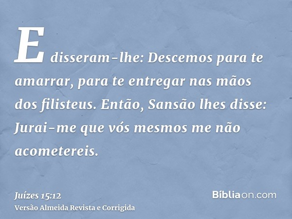 E disseram-lhe: Descemos para te amarrar, para te entregar nas mãos dos filisteus. Então, Sansão lhes disse: Jurai-me que vós mesmos me não acometereis.