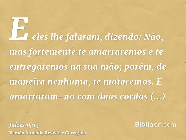E eles lhe falaram, dizendo: Não, mas fortemente te amarraremos e te entregaremos na sua mão; porém, de maneira nenhuma, te mataremos. E amarraram-no com duas c