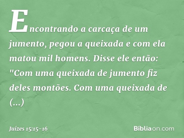 Encontrando a carcaça de um jumento, pegou a queixada e com ela matou mil homens. Disse ele então:
"Com uma queixada de jumento
fiz deles montões.
Com uma queix