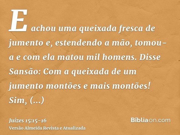 E achou uma queixada fresca de jumento e, estendendo a mão, tomou-a e com ela matou mil homens.Disse Sansão: Com a queixada de um jumento montões e mais montões