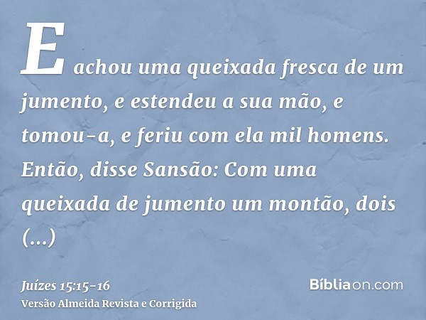 E achou uma queixada fresca de um jumento, e estendeu a sua mão, e tomou-a, e feriu com ela mil homens.Então, disse Sansão: Com uma queixada de jumento um montã