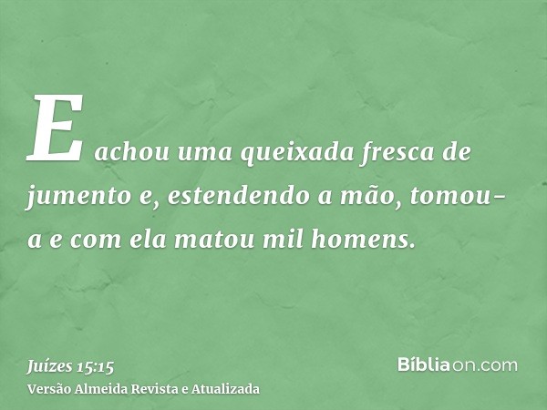 E achou uma queixada fresca de jumento e, estendendo a mão, tomou-a e com ela matou mil homens.