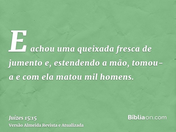 E achou uma queixada fresca de jumento e, estendendo a mão, tomou-a e com ela matou mil homens.