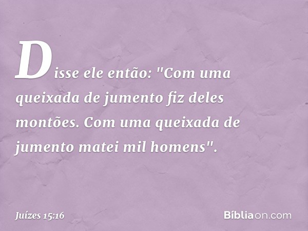 Disse ele então:
"Com uma queixada de jumento
fiz deles montões.
Com uma queixada de jumento
matei mil homens". -- Juízes 15:16