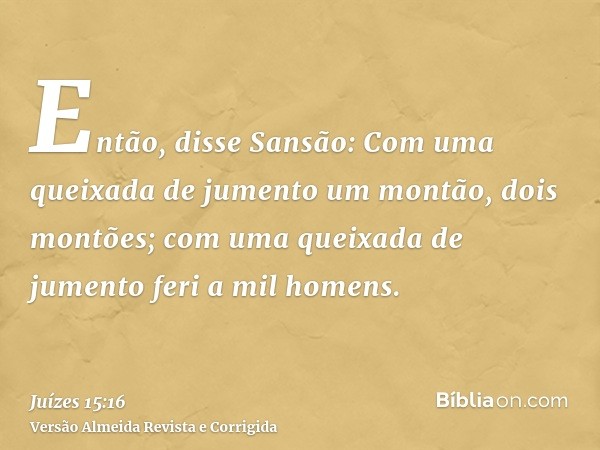 Então, disse Sansão: Com uma queixada de jumento um montão, dois montões; com uma queixada de jumento feri a mil homens.