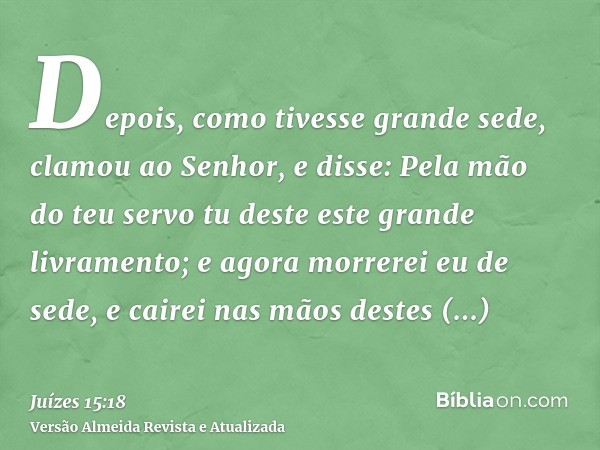 Depois, como tivesse grande sede, clamou ao Senhor, e disse: Pela mão do teu servo tu deste este grande livramento; e agora morrerei eu de sede, e cairei nas mã