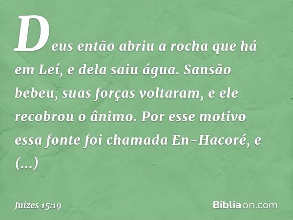 Deus então abriu a rocha que há em Leí, e dela saiu água. Sansão bebeu, suas forças voltaram, e ele recobrou o ânimo. Por esse motivo essa fonte foi chamada En-