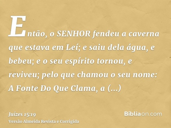 Então, o SENHOR fendeu a caverna que estava em Leí; e saiu dela água, e bebeu; e o seu espírito tornou, e reviveu; pelo que chamou o seu nome: A Fonte Do Que Cl
