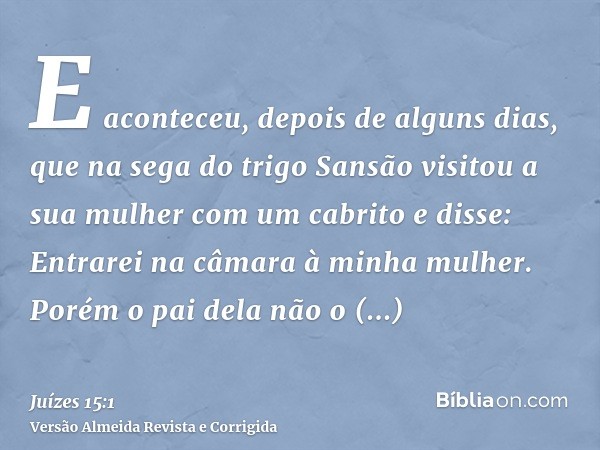 E aconteceu, depois de alguns dias, que na sega do trigo Sansão visitou a sua mulher com um cabrito e disse: Entrarei na câmara à minha mulher. Porém o pai dela