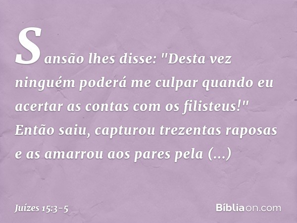 Sansão lhes disse: "Desta vez ninguém poderá me culpar quando eu acertar as contas com os filisteus!" Então saiu, capturou trezentas raposas e as amarrou aos pa