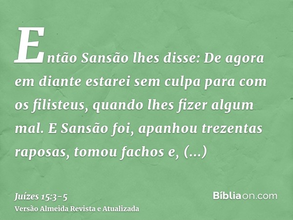 Então Sansão lhes disse: De agora em diante estarei sem culpa para com os filisteus, quando lhes fizer algum mal.E Sansão foi, apanhou trezentas raposas, tomou 