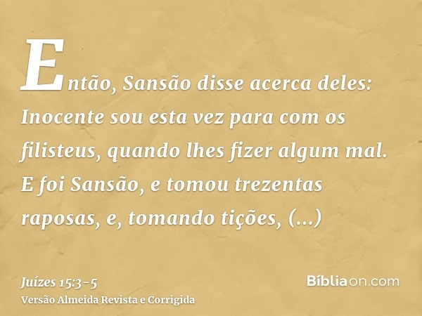 Então, Sansão disse acerca deles: Inocente sou esta vez para com os filisteus, quando lhes fizer algum mal.E foi Sansão, e tomou trezentas raposas, e, tomando t