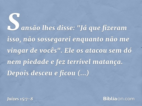 Sansão lhes disse: "Já que fizeram isso, não sossegarei enquanto não me vingar de vocês". Ele os atacou sem dó nem piedade e fez terrível matança. Depois desceu