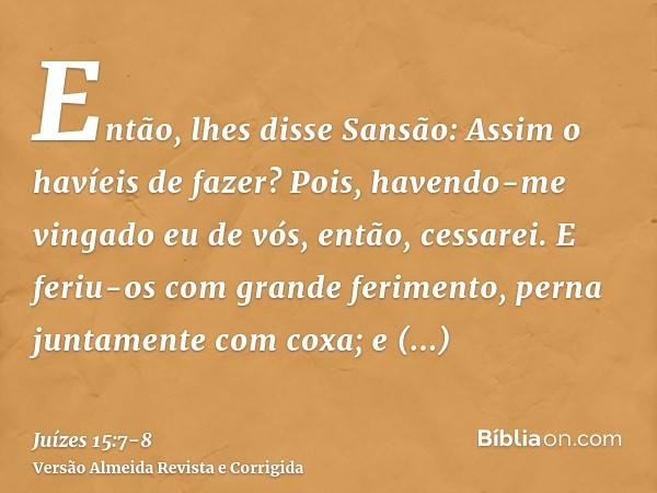 Então, lhes disse Sansão: Assim o havíeis de fazer? Pois, havendo-me vingado eu de vós, então, cessarei.E feriu-os com grande ferimento, perna juntamente com co