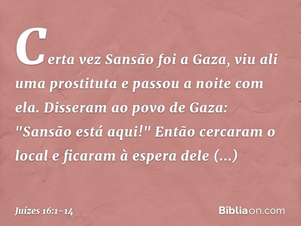 Certa vez Sansão foi a Gaza, viu ali uma prostituta e passou a noite com ela. Disseram ao povo de Gaza: "Sansão está aqui!" Então cercaram o local e ficaram à e