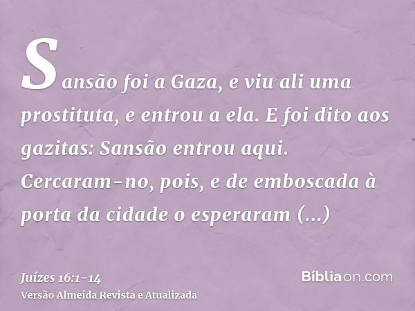 Sansão foi a Gaza, e viu ali uma prostituta, e entrou a ela.E foi dito aos gazitas: Sansão entrou aqui. Cercaram-no, pois, e de emboscada à porta da cidade o es