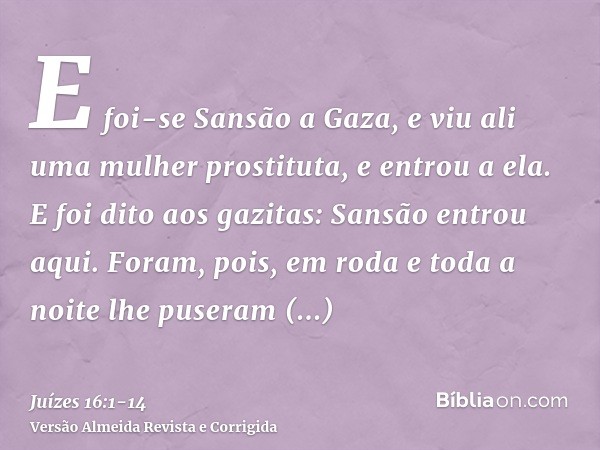 E foi-se Sansão a Gaza, e viu ali uma mulher prostituta, e entrou a ela.E foi dito aos gazitas: Sansão entrou aqui. Foram, pois, em roda e toda a noite lhe puse