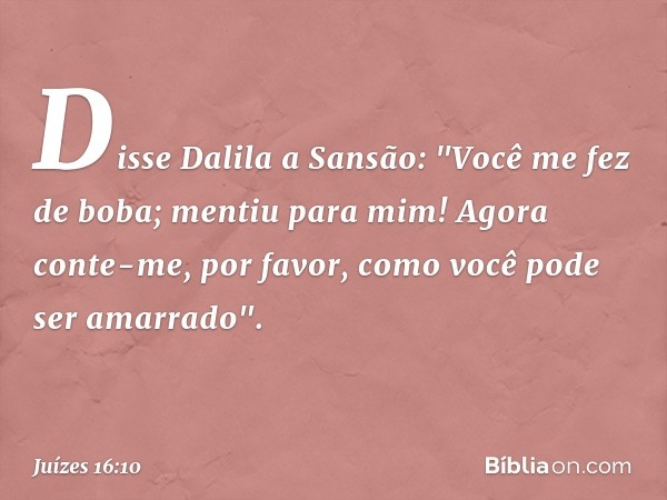 Disse Dalila a Sansão: "Você me fez de boba; mentiu para mim! Agora conte-me, por favor, como você pode ser amarrado". -- Juízes 16:10