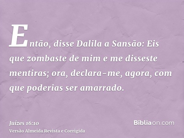 Então, disse Dalila a Sansão: Eis que zombaste de mim e me disseste mentiras; ora, declara-me, agora, com que poderias ser amarrado.