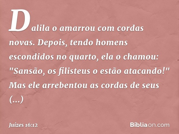 Dalila o amarrou com cordas novas. Depois, tendo homens escondidos no quarto, ela o chamou: "Sansão, os filisteus o estão atacando!" Mas ele arrebentou as corda