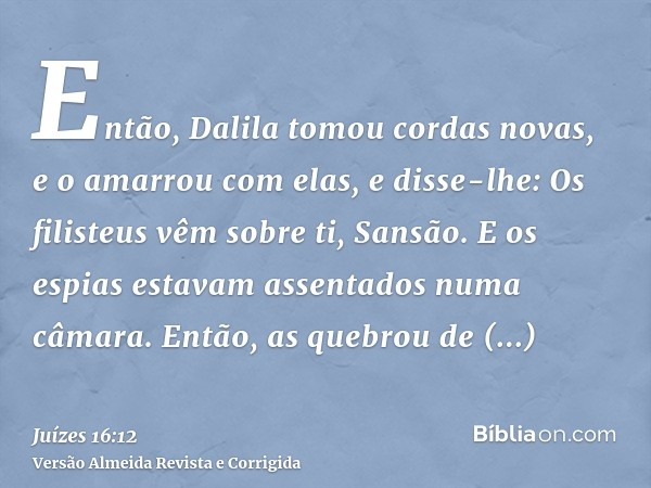 Então, Dalila tomou cordas novas, e o amarrou com elas, e disse-lhe: Os filisteus vêm sobre ti, Sansão. E os espias estavam assentados numa câmara. Então, as qu