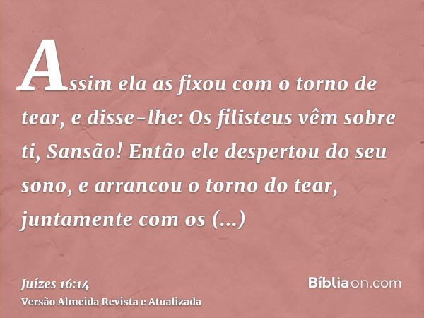 Assim ela as fixou com o torno de tear, e disse-lhe: Os filisteus vêm sobre ti, Sansão! Então ele despertou do seu sono, e arrancou o torno do tear, juntamente 