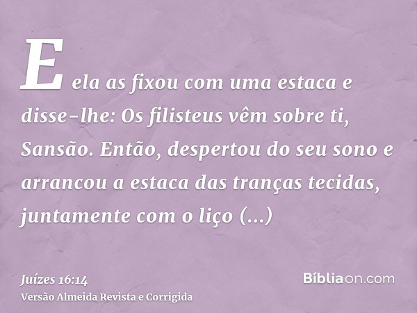 E ela as fixou com uma estaca e disse-lhe: Os filisteus vêm sobre ti, Sansão. Então, despertou do seu sono e arrancou a estaca das tranças tecidas, juntamente c