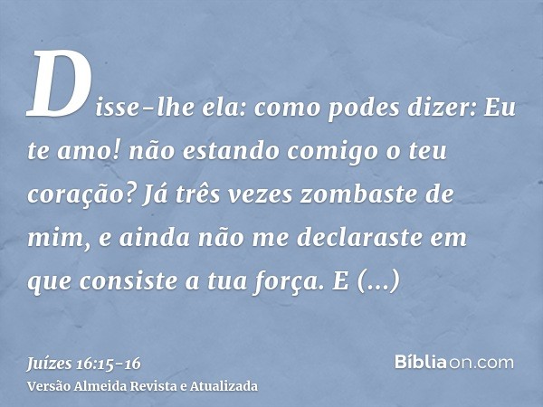 Disse-lhe ela: como podes dizer: Eu te amo! não estando comigo o teu coração? Já três vezes zombaste de mim, e ainda não me declaraste em que consiste a tua for