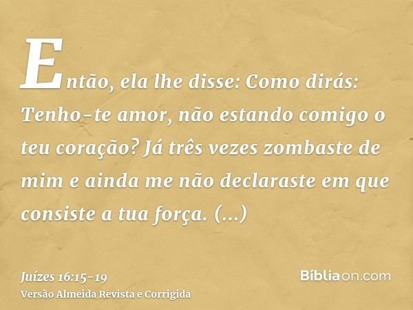 Então, ela lhe disse: Como dirás: Tenho-te amor, não estando comigo o teu coração? Já três vezes zombaste de mim e ainda me não declaraste em que consiste a tua