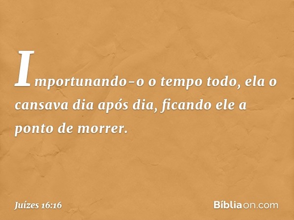 Importunando-o o tempo todo, ela o cansava dia após dia, ficando ele a ponto de morrer. -- Juízes 16:16