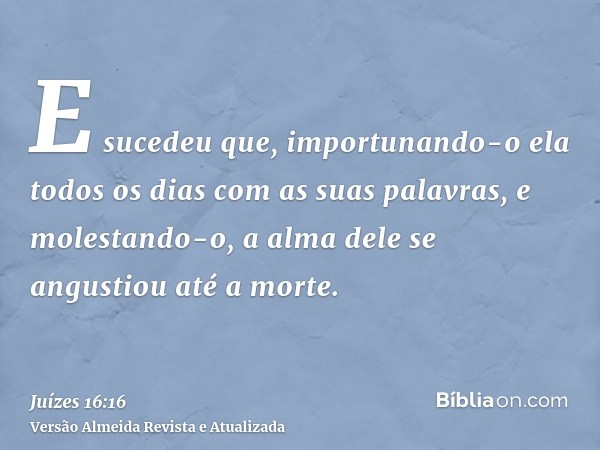 E sucedeu que, importunando-o ela todos os dias com as suas palavras, e molestando-o, a alma dele se angustiou até a morte.