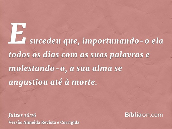 E sucedeu que, importunando-o ela todos os dias com as suas palavras e molestando-o, a sua alma se angustiou até à morte.