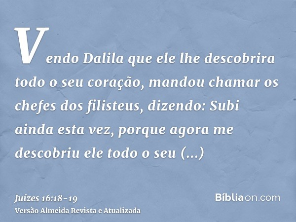 Vendo Dalila que ele lhe descobrira todo o seu coração, mandou chamar os chefes dos filisteus, dizendo: Subi ainda esta vez, porque agora me descobriu ele todo 