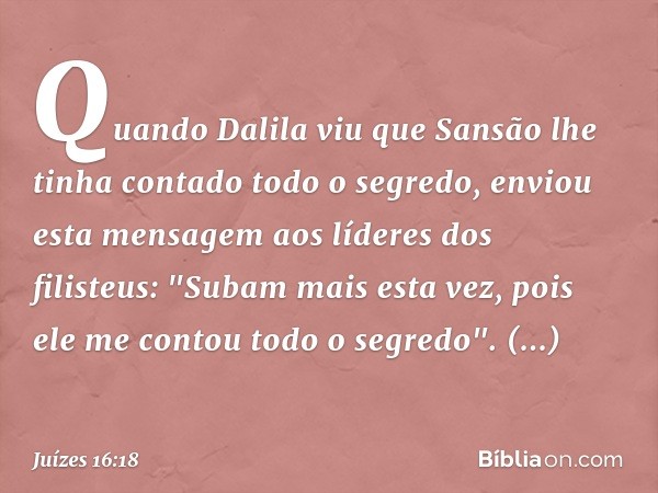 Quando Dalila viu que Sansão lhe tinha contado todo o segredo, enviou esta mensagem aos líderes dos filisteus: "Subam mais esta vez, pois ele me contou todo o s