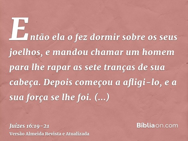 Então ela o fez dormir sobre os seus joelhos, e mandou chamar um homem para lhe rapar as sete tranças de sua cabeça. Depois começou a afligi-lo, e a sua força s
