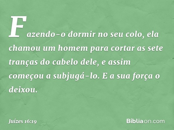 Fazendo-o dormir no seu colo, ela chamou um homem para cortar as sete tranças do cabelo dele, e assim começou a subjugá-lo. E a sua força o deixou. -- Juízes 16