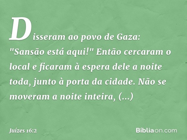 Disseram ao povo de Gaza: "Sansão está aqui!" Então cercaram o local e ficaram à espera dele a noite toda, junto à porta da cidade. Não se moveram a noite intei