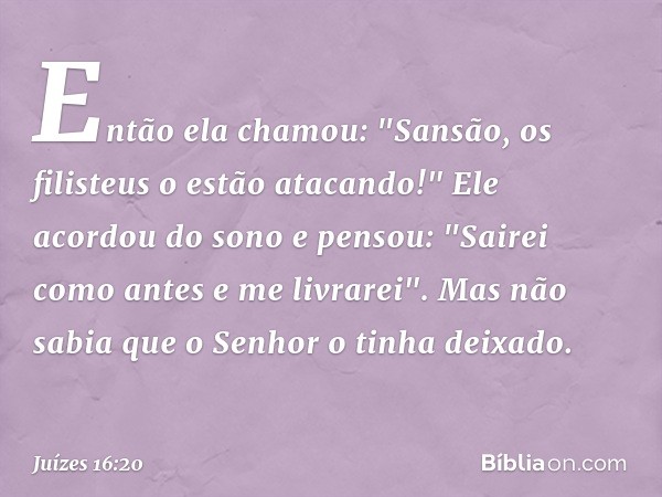 Então ela chamou: "Sansão, os filisteus o estão atacando!"
Ele acordou do sono e pensou: "Sairei como antes e me livrarei". Mas não sabia que o Senhor o tinha d