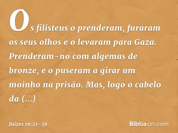 Os filisteus o prenderam, furaram os seus olhos e o levaram para Gaza. Prenderam-no com algemas de bronze, e o puseram a girar um moinho na prisão. Mas, logo o