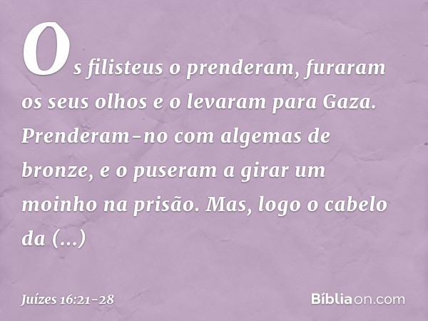 Os filisteus o prenderam, furaram os seus olhos e o levaram para Gaza. Prenderam-no com algemas de bronze, e o puseram a girar um moinho na prisão. Mas, logo o 