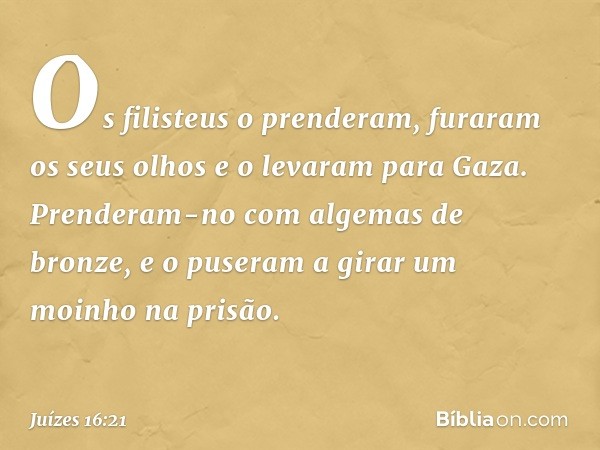 Os filisteus o prenderam, furaram os seus olhos e o levaram para Gaza. Prenderam-no com algemas de bronze, e o puseram a girar um moinho na prisão. -- Juízes 16