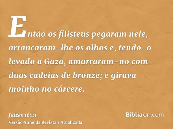 Então os filisteus pegaram nele, arrancaram-lhe os olhos e, tendo-o levado a Gaza, amarraram-no com duas cadeias de bronze; e girava moinho no cárcere.