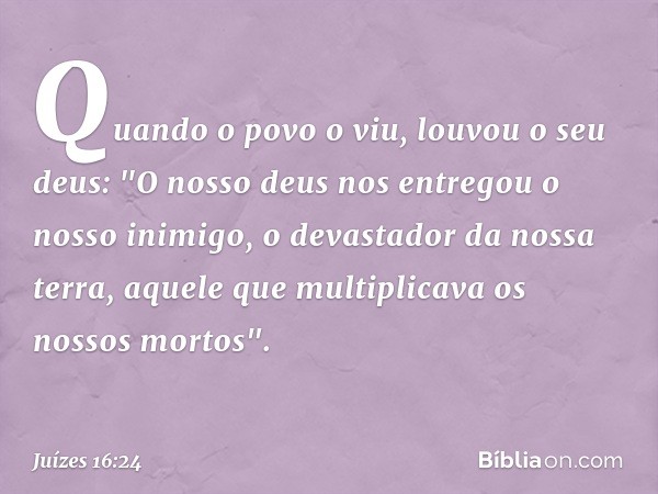 Quando o povo o viu, louvou o seu deus:
"O nosso deus nos entregou
o nosso inimigo,
o devastador da nossa terra,
aquele que multiplicava
os nossos mortos". -- J