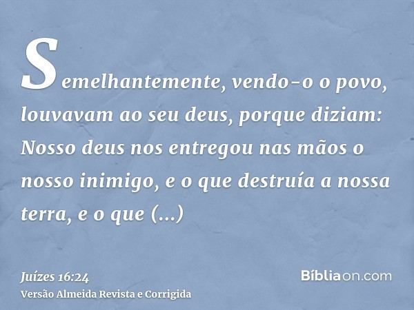 Semelhantemente, vendo-o o povo, louvavam ao seu deus, porque diziam: Nosso deus nos entregou nas mãos o nosso inimigo, e o que destruía a nossa terra, e o que 