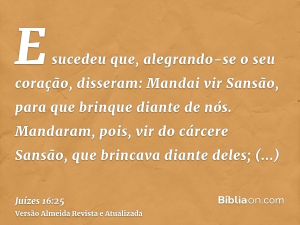 E sucedeu que, alegrando-se o seu coração, disseram: Mandai vir Sansão, para que brinque diante de nós. Mandaram, pois, vir do cárcere Sansão, que brincava dian